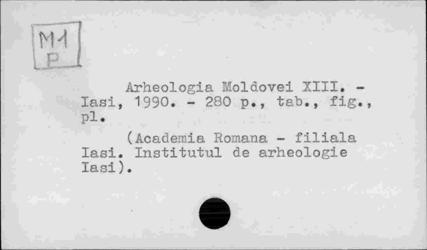 ﻿VH
Arheologia Moldovei XIII. -lasi, 1990. - 280 p., tab., fig., pl.
(Academia Romana - filiala Iasi. Institutul de arheologie Iasi).